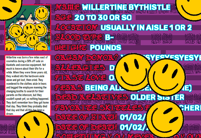 This is the biography page of Willertine Bythistle, which is covered in yellow smiley faces. The biography reads as follows: "Willertine was born a few miles east of cosmetics during a 50% off sale on blankets and exercise equipment. Not much is known about their life for a while. When they were three years old, they walked into the hardware aisle alone and got lost, then cried. They wandered to the clothes aisle in tears and begged the employee manning the changing booths to search for their parents on the intercom, but they couldn't speak yet, so nothing happened. They don't remember how they got home that day. They think they probably died that day and that all this has been a dream." Much of the information about them is obscured by smiley faces.