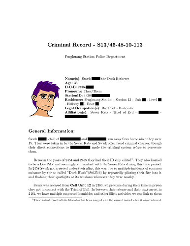A document named: "Criminal Record - S13/45-48-10-113"  it has the image of a short purple haired person with thick eyebrows and an unhappy expression with the text: "Name(s): Swæk redacted the Duck Botherer. Age: 35. D.O.B: 2436-redacted. Pronouns: They/Them. StationID: 4/36-redacted. Residence: Fenghuang Station - Section 13 - Unit redacted - Level redacted - Hallway redacted - Door redacted. Legal Occupation(s): Bee Pilot - Bartender. Affiliation(s): Sewer Rats - Triad of Evil - redacted - redacted. General Information: Swæk redacted, child of redacted and redacted, ran away from home when they were 15. They were taken in by the Sewer Rats and Swæk often faced criminal charges, though their direct connections to redacted made the criminal system refuse to persecute them. Between the years of 4254 and 2458 they had their ID chip edited¹. They also learned to be a Bee pilot and seemingly cut contact with the Sewer Rats during this time period. In 2458 Swæk got arrested under their alias, this was due to multiple incidents of common nuisance by the so called "Duck Block" (S03U16) by repeatedly piloting their Bee into it and flashing their spotlights at its windows whenever they were nearby. Swæk was released from Cell Unit 12 in 2460, we presume during their time in prison they got in contact with the Triad of Evil. In between their release and their next arrest in 2464, we have the multiple suspected homicides and other illicit activities we can link to them" at the bottom is a footnote: "¹The criminal record of this false alias has been merged with the current record when it was confirmed."