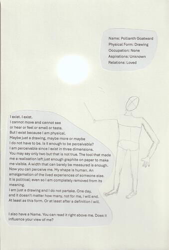 Crude unfinished drawing of a person, in shape only. Above is a cut out piece of paper that reads:  "Name: Pollianth Goatward Physical Form: Drawing Occupation: None Aspirations: Unknown Relations: Loved" On the left next to the Drawing is a cut out piece of paper that reads: "l exist. I exist. I cannot move and cannot see or hear or feel or smell or taste. But I exist because I am physical. Maybe just a drawing, maybe more or maybe I do not have to be. Is it enough to be perceivable? I am perceivable since I exist in three dimensions. You may say only two but that is not true. The tool that made me a realisation left just enough graphite on paper to make me visible. A width that can barely be measured is enough. Now you can perceive me. My shape is human. An amalgamation of the lived experiences of someone else. It is political even so l am completely removed from its meaning. I am just a drawing and I do not partake. One day, and it doesn't matter how many, not for me, I will end. At least as this form. Or at least after a definition I will. I also have a Name. You can read it right above me. Does it influence your view of me?"  The drawing`s head is angled to the upper left corner where a round light shines.