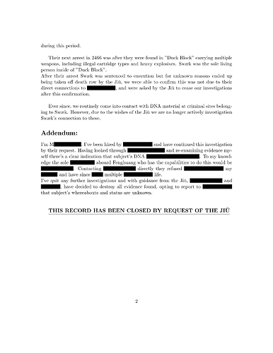 The second page of the previous document, the text goes: "during this period. Their next arrest in 2466 was after they were found in "Duck Block" carrying multiple weapons, including illegal cartridge types and heavy explosives. Swæk was the sole living person inside of "Duck Block". After their arrest Swæk was sentenced to execution but for unknown reasons ended up being taken off death row by the Jiǔ, we were able to confirm this was not due to their direct connections to redacted, and were asked by the Jiǔ to cease our investigations after this confirmation. Ever since, we routinely come into contact with DNA material at criminal sites belonging to Swæk. However, due to the wishes of the Jiǔ we are no longer actively investigation Swæk's connection to these. Addendum: I'm Mredacted, I've been hired by redacted and have continued this investigation by their request. Having looked through redacted and re-examining evidence myself there's a clear indication that subject's DNA redacted. To my knowledge the sole redacted aboard Fenghuang who has the capabilities to do this would be redacted. Contacting redacted directly they refused redacted my redacted and have since redacted multiple redacted life. I've quit any further investigations and with guidance from the Jiǔ, redacted and redacted, have decided to destroy all evidence found, opting to report to redacted that subject's whereabouts and status are unknown." after that it follows in bold and underlined: "THIS RECORD HAS BEEN CLOSED BY REQUEST OF THE JIǓ" with at the bottom of the page a page number of 2.