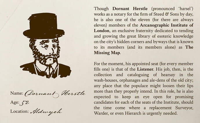 Though DORNANT HERSTLE (pronounced ‘harsel’) works as a notary for the firm of Steed & Sons by day, he is also one of the eleven (for there are always eleven) members of the Arcanographic Institute of London, an exclusive fraternity dedicated to tending and growing the great library of esoteric knowledge on the city’s hidden corners and byways that is known to its members (and its members alone) as ‘The Missing Map’.  For the moment, his appointed seat (for every member fills one) is that of the Listener. His job, then, is the collection and cataloguing of hearsay in the wash-houses, orphanages and ale-dens of the old city; any place that the populace might loosen their lips more than they properly intend. In this role, he is also expected to keep an eye open for promising candidates for each of the seats of the Institute, should the time come where a replacement Surveyor, Warder, or even Hierarch is urgently needed.