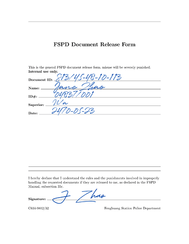 A form filled in by hand labeled FSPD Document Release Form, the text on it says: "This is a general FSPD document release form, misuse will be severely punished. Internal use only. Document ID: S13/45-48-10-113. Name: Jane Zhao. ID#:04837/001. Superior: n/a. Date: 2470-05-23. I hereby declare that I understand the rules and punishments involved in improperly handling the requested documents if they are released to me, as declared in the FPSD Manual, subsection 35c. Signature: J Zhao." in the bottom left it says: "C034-9812/32" the bottom right it says "Fenghuang Station Police Department"