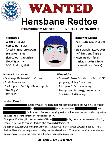 WANTED Hensbane Redtoe HIGH-PRIORITY TARGET NEUTRALIZE ON SIGHT    Height: 6’1” Weight: ~230lbs Hair colour: Black (dyed, original unknown) Eye colour: Blue Skin colour: Caucasian Blood Type: O- DOB: April 11, 1982  Identifying Marks: - Ankh tattoo, back of the neck - tree branch tattoos over left hand and fingers  Known Associations: - Minneapolis Anarchist’s Coven - Pride Minnesota - Shakespeare Society of Minneapolis - “No Kings” - “ICE Out”  Wanted For: - Domestic Terrorism: destruction of ICE property, aiding & abetting - Transgenderism: spreading transgender ideology, pronoun use - Suspicion of Witchcraft  Incident Report: On [REDACTED DATE], Redtoe was identified among protestors interfering with ICE operation [REDACTED CODENAME] on [REDACTED PLACE] at intersection of [REDACTED STREET] and [REDACTED STREET]. Redtoe was observed carrying water and medical supplies, offering aid to  domestic terrorists targeted for subdual action.   At approx 10:43am, Redtoe assaulted Officer [REDACTED NAME] using de-arrest maneuver, allowing detained person to escape. Redtoe also escaped detainment.  At approx 11:22am, Officers performed strategic repositioning back towards headquarters. Redtoe identified among those slashing tires of abandoned ICE vehicles. Vehicles also disabled by sugar poured into gas receptacle, Redtoe suspected involved.