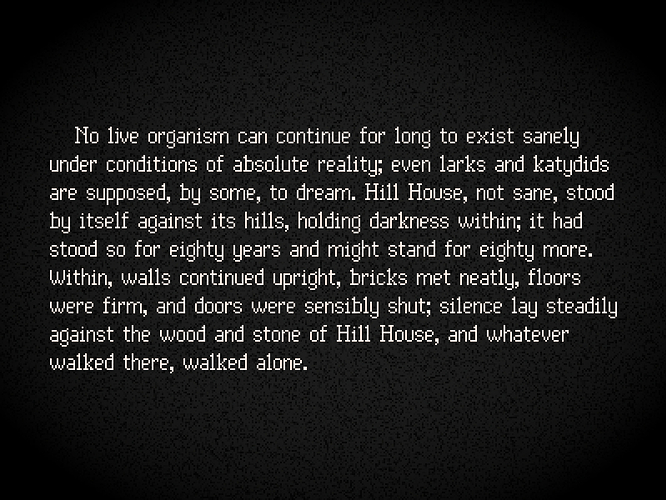 White text on a black background, set in a serif (kind of) pixel font with a 13 pixel height. The font is fairly narrow and condensed but still legible, with each letter aiming to have a distinct shape for ease of reading. Serifs are often omitted in favour of more consistent spacing within the pixel grid. The text used is the opening paragraph of Shirley Jackson's The Haunting of Hill House, and reads: " No live organism can continue for long to exist sanely under conditions of absolute reality; even larks and katydids are supposed, by some, to dream. Hill House, not sane, stood by itself against its hills, holding darkness within; it had stood so for eighty years and might stand for eighty more. Within, walls continued upright, bricks met neatly, floors were firm, and doors were sensibly shut; silence lay steadily against the wood and stone of Hill House, and whatever walked there, walked alone."